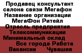 Продавец-консультант салона связи Мегафон › Название организации ­ МегаФон Ритейл › Отрасль предприятия ­ Телекоммуникации › Минимальный оклад ­ 55 000 - Все города Работа » Вакансии   . Чувашия респ.,Алатырь г.